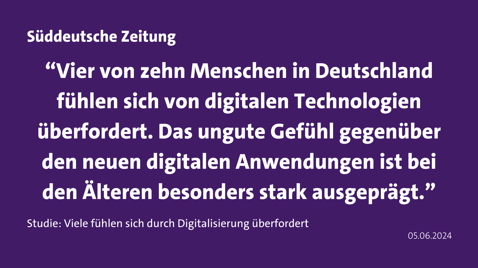 Zitat Süddeutsche Zeitung: “Vier von zehn Menschen in Deutschland fühlen sich von digitalen Technologien überfordert. Das ungute Gefühl gegenüber den neuen digitalen Anwendungen ist bei den Älteren besonders stark ausgeprägt.”