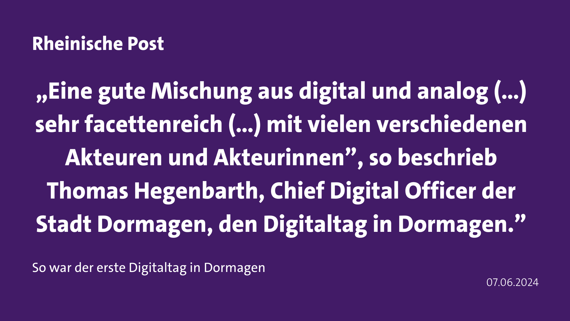 Zitat Rheinische Post „Eine gute Mischung aus digital und analog (…) sehr facettenreich (…) mit vielen verschiedenen Akteuren und Akteurinnen”, so beschrieb Thomas Hegenbarth, Chief Digital Officer der Stadt Dormagen, den Digitaltag in Dormagen.”