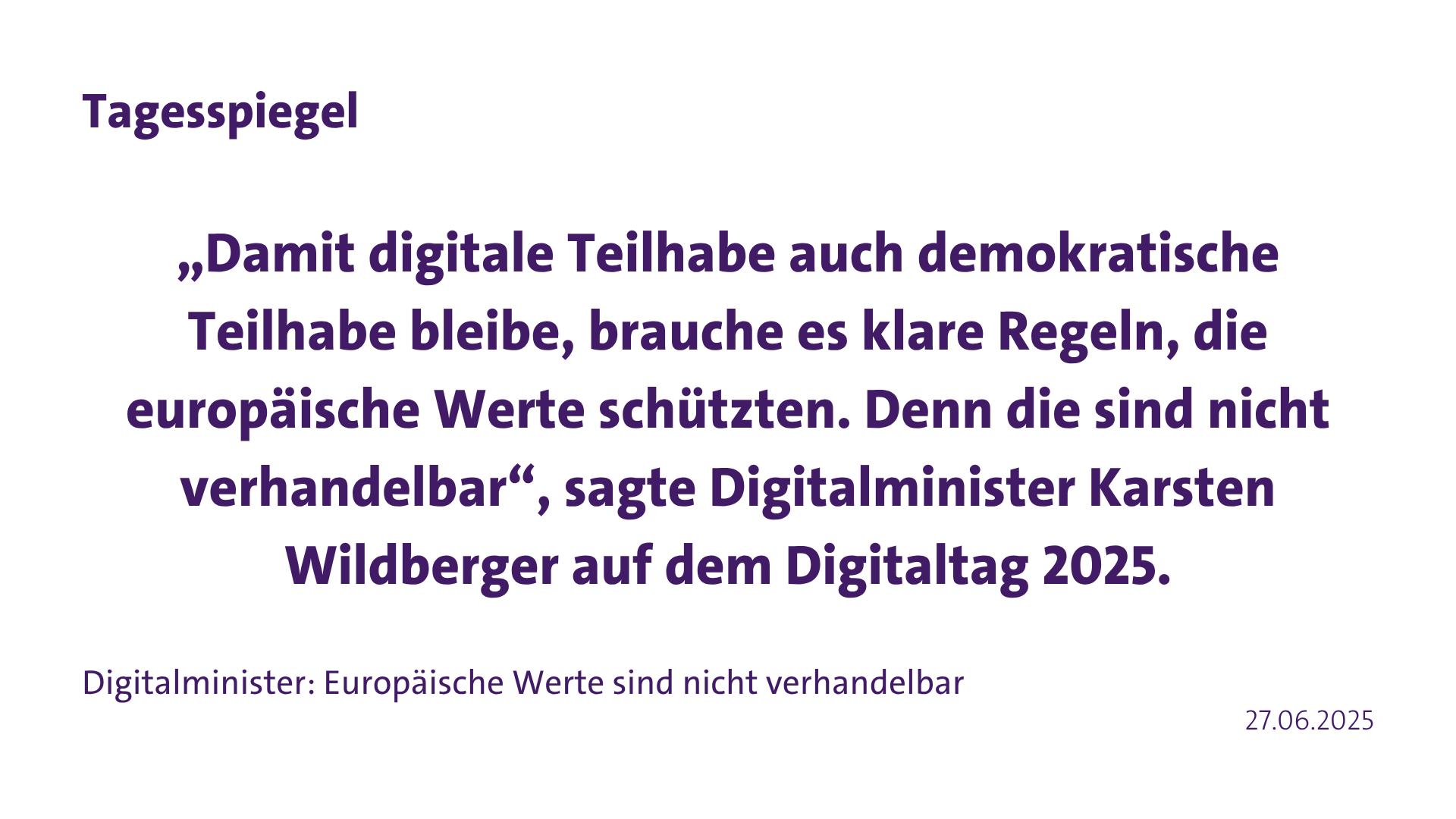Zitat Tagesspiegel: “Damit digitale Teilhabe auch demokratische Teilhabe bleibe, brauche es klare Regeln, die europäische Werte schützten. Denn die sind nicht verhandelbar“, sagte Digitalminister Karsten Wildberger auf dem Digitaltag 2025.”